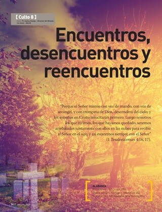 © Photocreo Bednarek e Davidbukach | Fotolia
24 | abr-jun 2016
“Porque el Señor mismo con voz de mando, con voz de
arcángel, y con trompeta de Dios, descenderá del cielo; y
los muertos en Cristo resucitarán primero. Luego nosotros
los que vivimos, los que hayamos quedado, seremos
arrebatados juntamente con ellos en las nubes para recibir
al Señor en el aire, y así estaremos siempre con el Señor”
(1 Tesalonicenses 4:16, 17).
ALABANZA
Encuentros – CD Joven 2005
Quiero cantar – Himnario Adventista 482
Veré a Jesús – CD Ministerio de la Música 2016
[ Culto 8 ]
Autor: Pr. Ivancy Araújo – Director del Ministe-
rio Joven - AAmO
Encuentros,
desencuentrosy
reencuentros
 