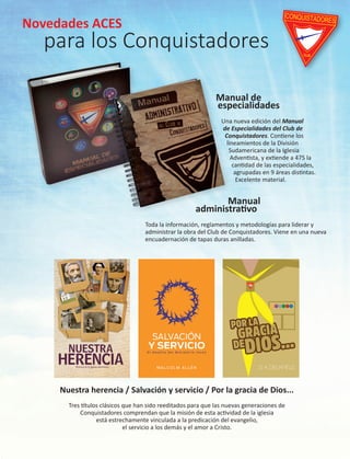 Novedades ACES
para los Conquistadores
Manual de
especialidades
Una nueva edición del Manual
de Especialidades del Club de
Conquistadores. Contiene los
lineamientos de la División
Sudamericana de la Iglesia
Adventista, y extiende a 475 la
cantidad de las especialidades,
agrupadas en 9 áreas distintas.
Excelente material.
Manual
administrativo
Toda la información, reglamentos y metodologías para liderar y
administrar la obra del Club de Conquistadores. Viene en una nueva
encuadernación de tapas duras anilladas.
Nuestra herencia / Salvación y servicio / Por la gracia de Dios...
Tres títulos clásicos que han sido reeditados para que las nuevas generaciones de
Conquistadores comprendan que la misión de esta actividad de la iglesia
está estrechamente vinculada a la predicación del evangelio,
el servicio a los demás y el amor a Cristo.
CONQUISTADORES
CLUB
Novedades ACES
para los Conquistadores
Manual de
especialidades
Una nueva edición del Manual
de Especialidades del Club de
Conquistadores. Contiene los
lineamientos de la División
Sudamericana de la Iglesia
Adventista, y extiende a 475 la
cantidad de las especialidades,
agrupadas en 9 áreas distintas.
Excelente material.
Manual
administrativo
Toda la información, reglamentos y metodologías para liderar y
administrar la obra del Club de Conquistadores. Viene en una nueva
encuadernación de tapas duras anilladas.
Nuestra herencia / Salvación y servicio / Por la gracia de Dios...
Tres títulos clásicos que han sido reeditados para que las nuevas generaciones de
Conquistadores comprendan que la misión de esta actividad de la iglesia
está estrechamente vinculada a la predicación del evangelio,
el servicio a los demás y el amor a Cristo.
CONQUISTADORES
CLUB
 