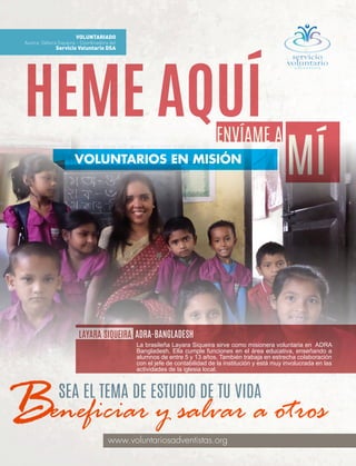 4 | abr-jun 2016
www.voluntariosadventistas.org
VOLUNTARIADO
Autora: Débora Siqueira – Coordinadora del
Servicio Voluntario DSA
HEME AQUÍENVÍAME A
MÍVOLUNTARIOS EN MISIÓN
LAYARA SIQUEIRA
La brasileña Layara Siqueira sirve como misionera voluntaria en ADRA
Bangladesh. Ella cumple funciones en el área educativa, enseñando a
alumnos de entre 5 y 13 años. También trabaja en estrecha colaboración
con el jefe de contabilidad de la institución y está muy involucrada en las
actividades de la iglesia local.
ADRA-BANGLADESH
eneficiar y salvar a otros
SEA EL TEMA DE ESTUDIO DE TU VIDA
B
 