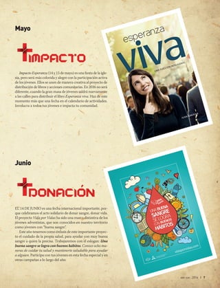 abr-jun 2016 | 7
Mayo
Impacto Esperanza (14 y 15 de mayo) es una fiesta de la igle-
sia, pero será más colorida y alegre con la participación activa
de los jóvenes. Ellos se unen de manera creativa al proyecto de
distribución de libros y acciones comunitarias. En 2016 no será
diferente, cuando la gran masa de jóvenes saldrá nuevamente
a las calles para distribuir el libro Esperanza viva. Haz de este
momento más que una fecha en el calendario de actividades.
Involucra a todos tus jóvenes e impacta tu comunidad.
Junio
EL 14 DE JUNIO es una fecha internacional importante, por-
que celebramos el acto solidario de donar sangre, donar vida.
El proyecto Vida por Vidas ha sido una marca distintiva de los
jóvenes adventistas, que son conocidos en nuestro territorio
como jóvenes con “buena sangre”.
Este año tenemos como énfasis de este importante proyec-
to el cuidado de la propia salud, para ayudar con muy buena
sangre a quien la precisa. Trabajaremos con el eslogan: Una
buena sangre se logra con buenos hábitos. Conoce ocho ma-
neras de cuidar tu salud y mantenerte saludable para ayudar
a alguien. Participa con tus jóvenes en esta fecha especial y en
otras campañas a lo largo del año. 
IVAN SARAIVA Orador del programa televisivo Está escrito
y del programa radial La voz de la profecía,
ambos de la red Nuevo Tiempo.
ay más de cuarenta mil confesiones cristianas,
y todas afirman tener la verdad. Sin embargo,
ellas presentan visiones diferentes sobre el ser
humano y la vida eterna. En este escenario con-
fuso, encontrar un camino seguro parece casi imposible.
Para ayudarlo a orientarse en este laberinto, este libro pre-
senta el mensaje bíblico con respecto a los temas que más
despiertan dudas.
La verdad bíblica va más allá de un conjunto de doctrinas
o reglas de conducta. Significa conocer a un Dios personal,
que es la Verdad en su esencia. Por otro lado, la verdad que
proviene de este Dios despierta nuevas convicciones sobre
la vida y el futuro. ¡Trae una esperanza viva!
Además de sabio y lleno de bondad, este Dios está inte-
resado en comunicarse con usted. Al leer este libro, usted
tendrá la oportunidad de dar un nuevo paso en ese diálogo.
H
ESPERANZAVIVA IVAN SARAIVA
SARAIVA
UNA ELECCIÓN INTELIGENTE
z
Rom
ina
Firm
ado digit
alme
nte
por Rom
ina
Nom
bre de
reco
nocimien
to (DN)
:
cn=R
omin
a, o, ou,
ema
il=ro
mina
.gen
ski
@ace
s.com
.ar, c=AR
Fech
a: 2015
.09.0
4
11:49:46
-03'0
0'
Pablo
Marcel
o
Claveri
e
Firmado
digitalmente por
Pablo Marcelo
Claverie
Nombre de
reconocimiento
(DN): cn=Pablo
Marcelo Claverie,
o=ACES,
ou=Redacción,
email=pablo.claverie
@aces.com.ar, c=AR
Fecha: 2015.09.04
12:01:40 -03'00'
 