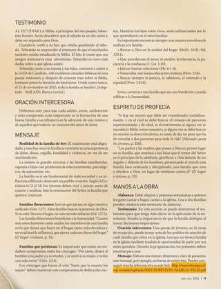 abr-jun 2016 | 9
TESTIMONIO
AL ESTUDIAR LA Biblia, a principios del año pasado, Sebas-
tião Ramiro Ayres descubrió que el sábado es un día santo y
debe ser separado para Dios.
Cuando le contó a su hijo que estaba guardando el sába-
do, Sebastião se sorprendió al enterarse de que el muchacho
también estaba estudiando la Biblia. El hijo le contó que sus
amigos misioneros eran adventistas. Sebastião no tuvo más
dudas sobre a qué iglesia asistir.
Sebastião, junto a su esposa y sus hijas, comenzó a asistir a
la IASD de Candiota. Allí recibieron estudios bíblicos de una
pareja misionera y, después de conocer más sobre la Biblia,
tomaron juntos la decisión de bautizarse. Unida como nunca,
el 15 de noviembre de 2015, toda la familia se bautizó. [Adap-
tado - Staff ASN, Bianca Lorini.]
ORACIÓNINTERCESORA
Debemos orar para que cada adulto, joven, adolescente
y niño comprenda cuán importante es la formación de una
buena familia y su influencia en la salvación de uno mismo y
de aquellos que todavía no conocen del amor de Jesús.
MENSAJE
Realidad de la familia de hoy: El matrimonio está degra-
dado, y muchas veces la familia se convierte en una experiencia
de dolor, abuso, orgullo, hostilidad y violencia, en vez de ser
una bendición.
La misión es grande: rescatar a las familias moribundas,
esposos e hijos con problemas de relacionamiento, psicológi-
cos, de autoestima, etc.
La familia es el eje fundamental de toda sociedad y su in-
fluencia edificará o destruirá un pueblo o nación. Según 2 Co-
rintios 6:13 al 18, los jóvenes deben orar y pensar antes de
casarse y analizar, bajo la orientación del Señor, la familia que
quieren construir.
Familias florecientes: Son las que inician en algo común y
unificado(Gén.1:27). EstasfamiliasbuscanlapresenciadeDios.
Si no está Dios en el hogar, en vano es todo esfuerzo (Sal. 127:1).
Las familias florecientes benefician a la humanidad. “Cuanto
más estrechamente estén unidos los miembros de una familia
en lo que tienen que hacer en el hogar, tanto más elevadora y
servicial será la influencia que ejerza cada uno fuera del hogar”
(El hogar cristiano, p. 31).
Familias que perduran: Es importante que exista un ver-
dadero compromiso entre los cónyuges. “Por tanto, dejará el
hombre a su padre y a su madre, y se unirá a su mujer, y serán
una sola carne” (Gén. 2:24).
Los cónyuges que hacen el voto “hasta que la muerte los
separe” deben mantener este compromiso de dedicación mu-
tua. Mientras los hijos estén vivos, serán influenciados por lo
que aprendieron en el seno familiar.
Es importante encontrar siempre una manera novedosa de
unificar a la familia:
• Buscar a Dios en la unidad del hogar (Hech. 16:31; Sal.
133:1).
• Que prevalezcan el amor, el perdón, la tolerancia, la pa-
ciencia y la confianza (1 Cor. 1:10).
• Ejercer buenas relaciones (Efe. 6:1-4).
• Desarrollar una buena educación cristiana (Prov. 22:6).
• Buscar siempre la justicia, la sabiduría, el estímulo y la
equidad (Prov. 23:24).
Joven, construye una familia que sea una bendición y pueda
edificar a la humanidad.
ESPÍRITUDEPROFECÍA
“Si hay un asunto que debe ser considerado cuidadosa-
mente, y en el cual se debe buscar el consejo de personas
experimentadas y de edad, es el matrimonio; si alguna vez se
necesita la Biblia como consejera, si alguna vez se debe buscar
en oración la dirección divina, es antes de dar un paso que ha
de vincular a dos personas para toda la vida” (Mensajes para
los jóvenes, p. 328).
“Los padres y las madres que ponen a Dios en primer lugar
en su familia, que enseñan a sus hijos que el temor del Señor
es el principio de la sabiduría, glorifican a Dios delante de los
ángeles y delante de los hombres, presentando al mundo una
familia bien ordenada y disciplinada, una familia que ama
y obedece a Dios, en lugar de rebelarse contra él” (El hogar
cristiano, p. 23).
MANOSALAOBRA
Alabanza: Debe elegirse a personas entusiastas a quienes
les guste cantar y hagan cantar a la iglesia. Una o dos familias
pueden conducir este momento de alabanza.
Testimonio: En esta sección se puede dramatizar el tes-
timonio para que tenga más efecto en la aplicación de la en-
señanza. Resalta la importancia de que la familia dialogue al
tomar decisiones importantes.
Oración intercesora: Una pareja de jóvenes, en la mesa
de recepción, puede tomar nota de los pedidos de oración de
cada familia que entra en la iglesia. Los que no tienen familia
en la iglesia también tendrán la oportunidad de pedir por sus
seres queridos. Durante la programación, los presentes deben
reunirse para orar.
Mensaje: Elabora una manera dinámica y clara de presentar
este mensaje, por ejemplo, en forma de entrevista. Puedes con-
seguir mucha información en este link: http://nuevotiempo.cl/
wp-content/uploads/2013/10/REVISTA-FAMILIA-FELIZ.pdf
 