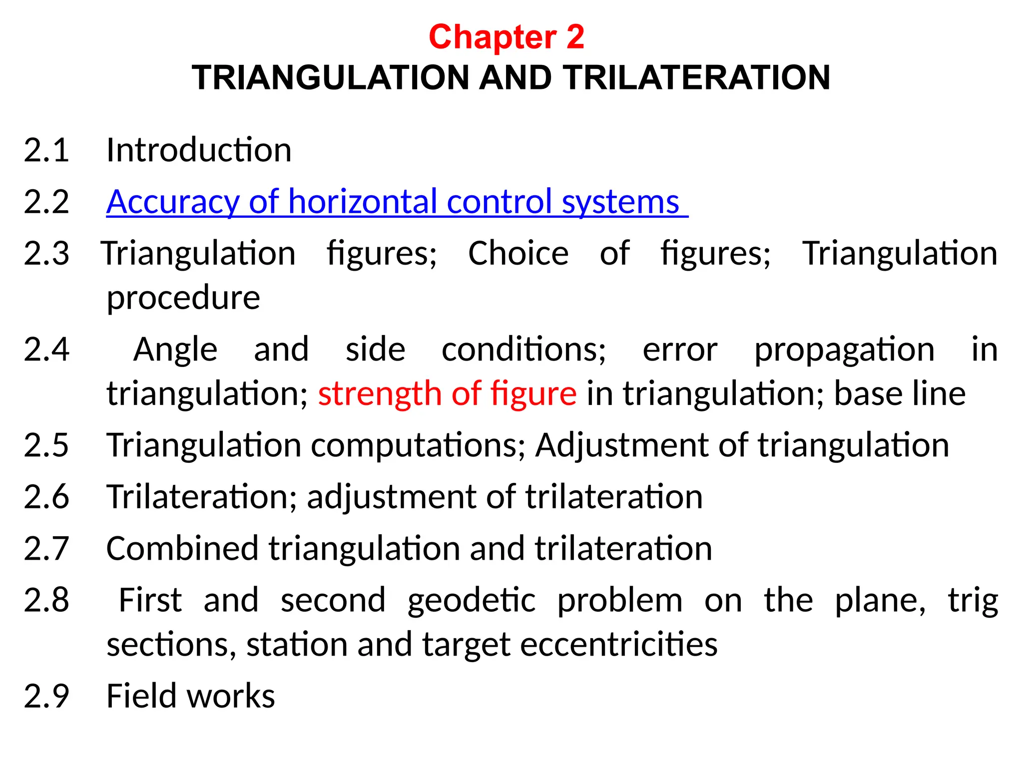 Chapter 2
TRIANGULATION AND TRILATERATION
2.1 Introduction
2.2 Accuracy of horizontal control systems
2.3 Triangulation figures; Choice of figures; Triangulation
procedure
2.4 Angle and side conditions; error propagation in
triangulation; strength of figure in triangulation; base line
2.5 Triangulation computations; Adjustment of triangulation
2.6 Trilateration; adjustment of trilateration
2.7 Combined triangulation and trilateration
2.8 First and second geodetic problem on the plane, trig
sections, station and target eccentricities
2.9 Field works
 