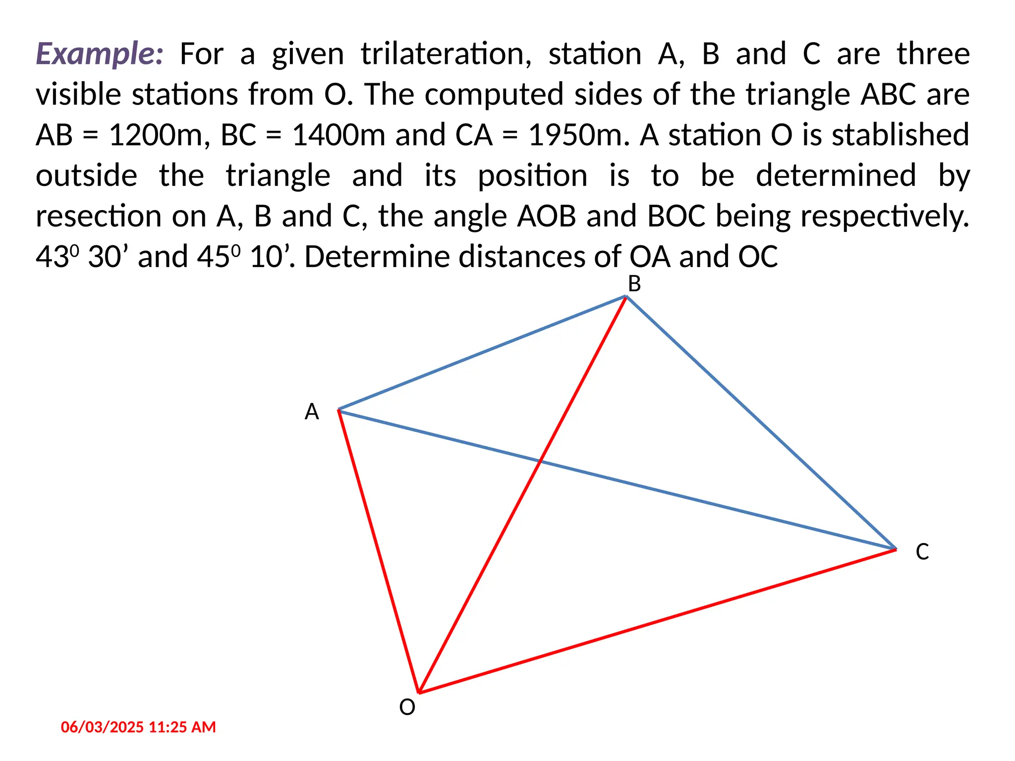 06/03/2025 11:25 AM
Example: For a given trilateration, station A, B and C are three
visible stations from O. The computed sides of the triangle ABC are
AB = 1200m, BC = 1400m and CA = 1950m. A station O is stablished
outside the triangle and its position is to be determined by
resection on A, B and C, the angle AOB and BOC being respectively.
430
30’ and 450
10’. Determine distances of OA and OC
C
B
A
O
 