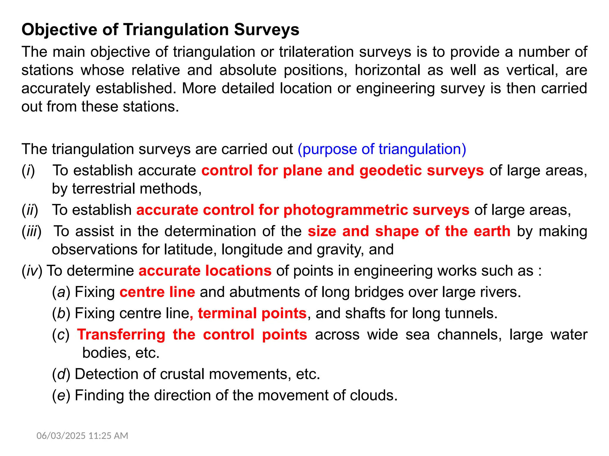 Objective of Triangulation Surveys
The main objective of triangulation or trilateration surveys is to provide a number of
stations whose relative and absolute positions, horizontal as well as vertical, are
accurately established. More detailed location or engineering survey is then carried
out from these stations.
The triangulation surveys are carried out (purpose of triangulation)
(i) To establish accurate control for plane and geodetic surveys of large areas,
by terrestrial methods,
(ii) To establish accurate control for photogrammetric surveys of large areas,
(iii) To assist in the determination of the size and shape of the earth by making
observations for latitude, longitude and gravity, and
(iv) To determine accurate locations of points in engineering works such as :
(a) Fixing centre line and abutments of long bridges over large rivers.
(b) Fixing centre line, terminal points, and shafts for long tunnels.
(c) Transferring the control points across wide sea channels, large water
bodies, etc.
(d) Detection of crustal movements, etc.
(e) Finding the direction of the movement of clouds.
06/03/2025 11:25 AM
 