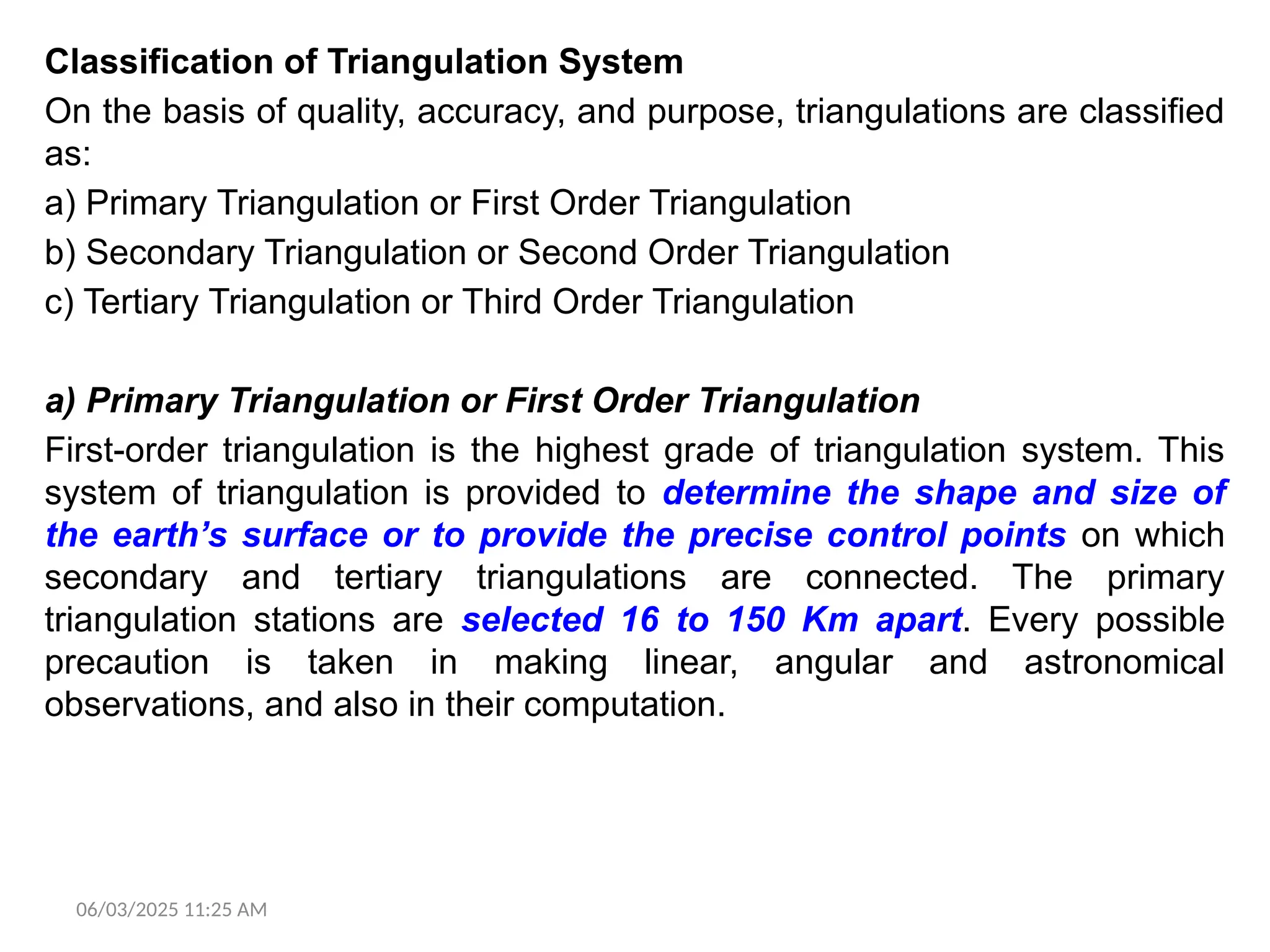 06/03/2025 11:25 AM
Classification of Triangulation System
On the basis of quality, accuracy, and purpose, triangulations are classified
as:
a) Primary Triangulation or First Order Triangulation
b) Secondary Triangulation or Second Order Triangulation
c) Tertiary Triangulation or Third Order Triangulation
a) Primary Triangulation or First Order Triangulation
First-order triangulation is the highest grade of triangulation system. This
system of triangulation is provided to determine the shape and size of
the earth’s surface or to provide the precise control points on which
secondary and tertiary triangulations are connected. The primary
triangulation stations are selected 16 to 150 Km apart. Every possible
precaution is taken in making linear, angular and astronomical
observations, and also in their computation.
 