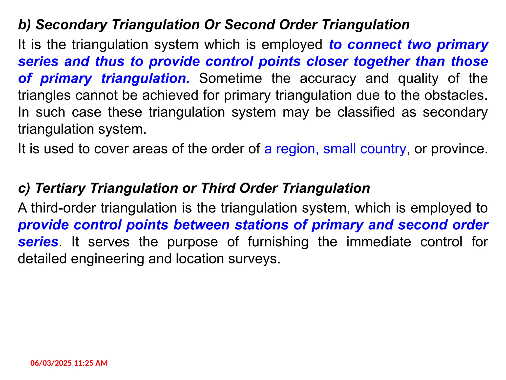 b) Secondary Triangulation Or Second Order Triangulation
It is the triangulation system which is employed to connect two primary
series and thus to provide control points closer together than those
of primary triangulation. Sometime the accuracy and quality of the
triangles cannot be achieved for primary triangulation due to the obstacles.
In such case these triangulation system may be classified as secondary
triangulation system.
It is used to cover areas of the order of a region, small country, or province.
c) Tertiary Triangulation or Third Order Triangulation
A third-order triangulation is the triangulation system, which is employed to
provide control points between stations of primary and second order
series. It serves the purpose of furnishing the immediate control for
detailed engineering and location surveys.
06/03/2025 11:25 AM
 