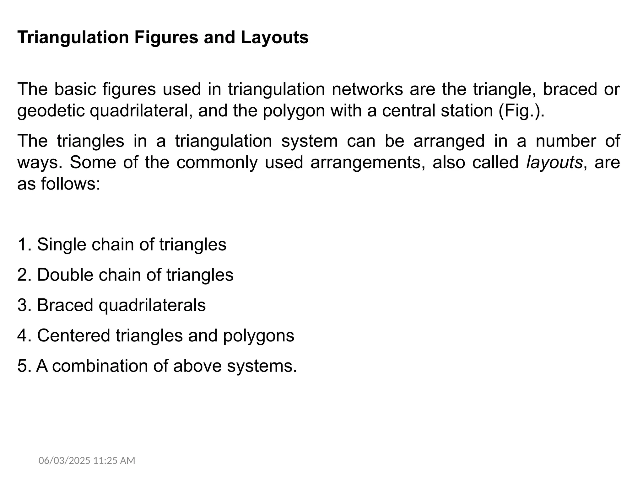 06/03/2025 11:25 AM
Triangulation Figures and Layouts
The basic figures used in triangulation networks are the triangle, braced or
geodetic quadrilateral, and the polygon with a central station (Fig.).
The triangles in a triangulation system can be arranged in a number of
ways. Some of the commonly used arrangements, also called layouts, are
as follows:
1. Single chain of triangles
2. Double chain of triangles
3. Braced quadrilaterals
4. Centered triangles and polygons
5. A combination of above systems.
 