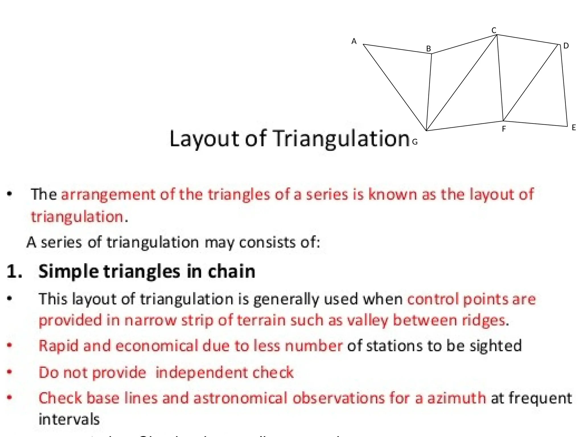 06/03/2025 11:25 AM
1) Simple (single) chain triangles
It is generally used when the control
points are provided in a narrow strip of
terrain such as a valley between ridges.
This system is rapid and economical than
other systems. Simple triangles do not
provide any check on the accuracy of
observations as there is only one route
through which distances can be
A
B
C
D
E
F
G
 