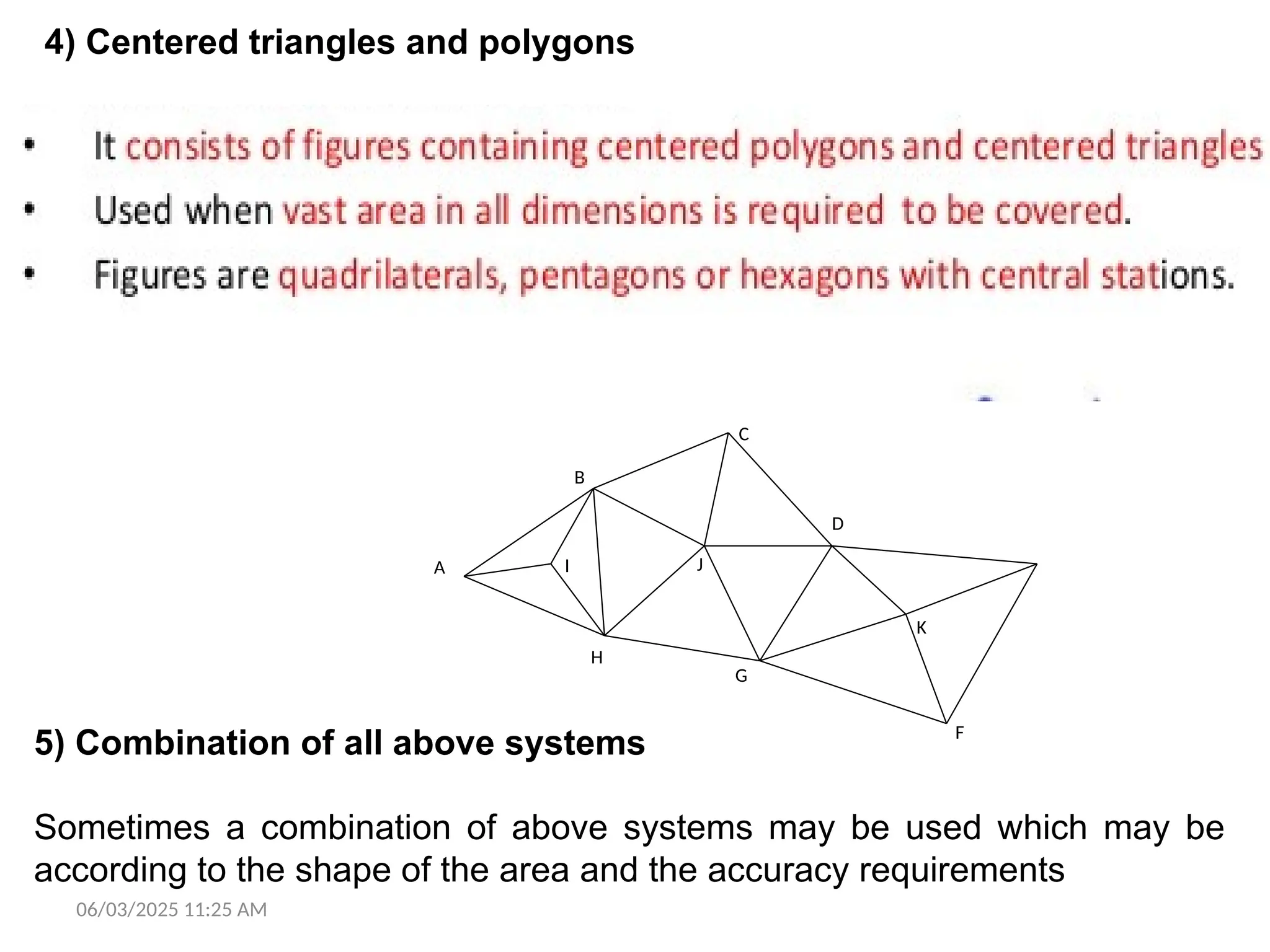 06/03/2025 11:25 AM
4) Centered triangles and polygons
It consists of figures containing centered polygons and centered triangles.
This layout is generally used when vast area in all dimensions is required
to be covered. The centered figures generally are quadrilaterals,
pentagons, or hexagons with central stations. Though this system provides
proper check on the accuracy of the work, the progress of the work is
generally low due to the fact that more settings of the instrument are
required. Centered polygons should be regular as far as possible.
A
D
B
C
F
G
H
I J
K
5) Combination of all above systems
Sometimes a combination of above systems may be used which may be
according to the shape of the area and the accuracy requirements
 
