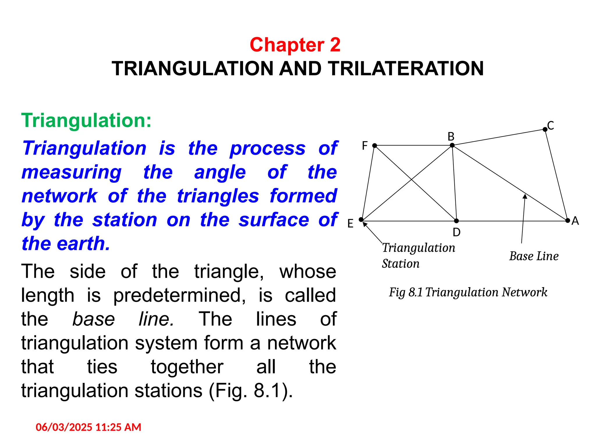 Chapter 2
TRIANGULATION AND TRILATERATION
Triangulation:
Triangulation is the process of
measuring the angle of the
network of the triangles formed
by the station on the surface of
the earth.
The side of the triangle, whose
length is predetermined, is called
the base line. The lines of
triangulation system form a network
that ties together all the
triangulation stations (Fig. 8.1).
06/03/2025 11:25 AM
Base Line
Triangulation
Station
Fig 8.1 Triangulation Network
E
D
A
F
B
C
 