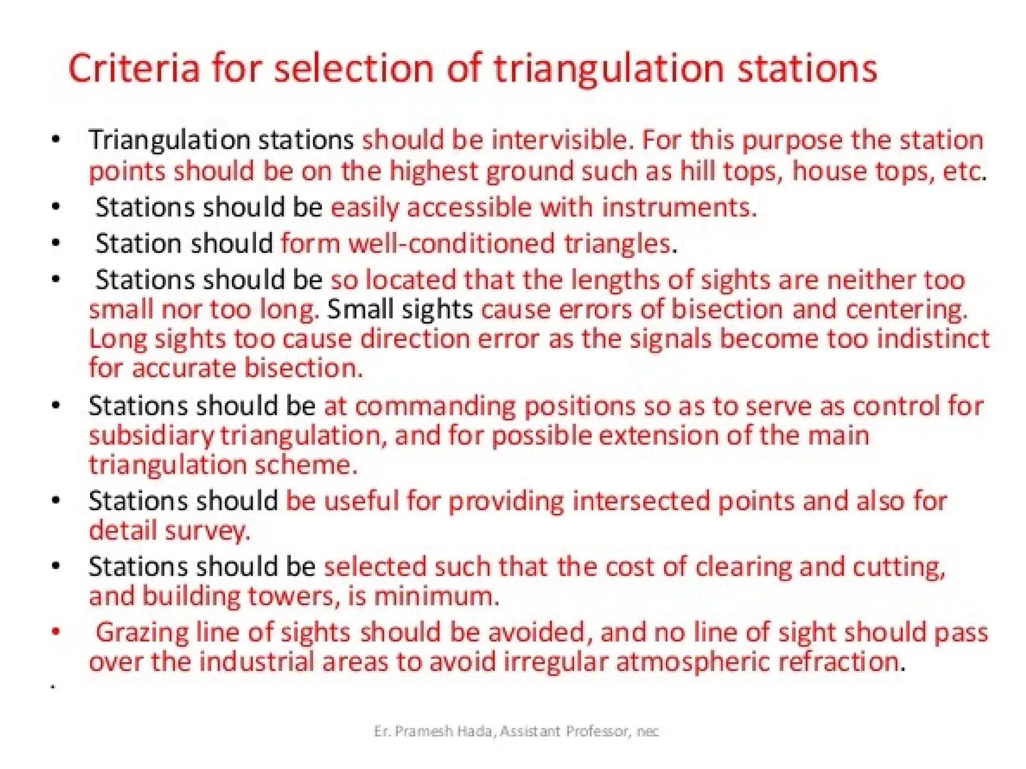 06/03/2025 11:25 AM
Criteria for selection of the arrangement of triangles
The under mentioned points should be considered while deciding
and selecting a suitable layout of triangles.
1. Simple triangles should be preferably equilateral.
2. Braced quadrilaterals should be preferably approximate squares.
3. Centered polygons should be regular.
4. The arrangement should be such that the computations can be
done through two or more independent routes.
5. The arrangement should be such that at least one route, and
preferably two routes form well conditioned triangles.
6. Angles of simple triangles should not be less than 45°, and in the
case of quadrilaterals, no angle should be less than 30°. In the
case of centered polygons, no angle should be less than 40°.
7. The sides of the figures should be of comparable lengths. Very
long lines and very short lines should be avoided.
 