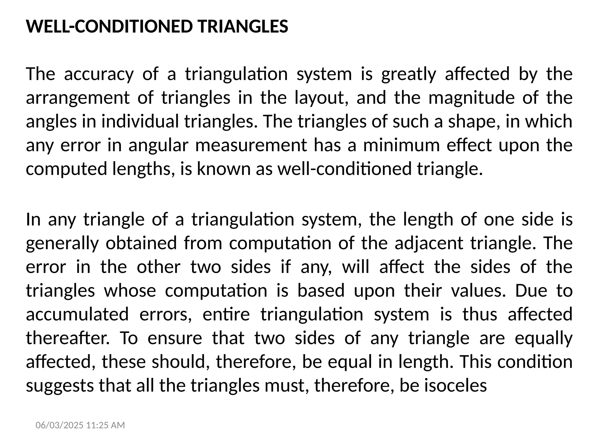 06/03/2025 11:25 AM
WELL-CONDITIONED TRIANGLES
The accuracy of a triangulation system is greatly affected by the
arrangement of triangles in the layout, and the magnitude of the
angles in individual triangles. The triangles of such a shape, in which
any error in angular measurement has a minimum effect upon the
computed lengths, is known as well-conditioned triangle.
In any triangle of a triangulation system, the length of one side is
generally obtained from computation of the adjacent triangle. The
error in the other two sides if any, will affect the sides of the
triangles whose computation is based upon their values. Due to
accumulated errors, entire triangulation system is thus affected
thereafter. To ensure that two sides of any triangle are equally
affected, these should, therefore, be equal in length. This condition
suggests that all the triangles must, therefore, be isoceles
 