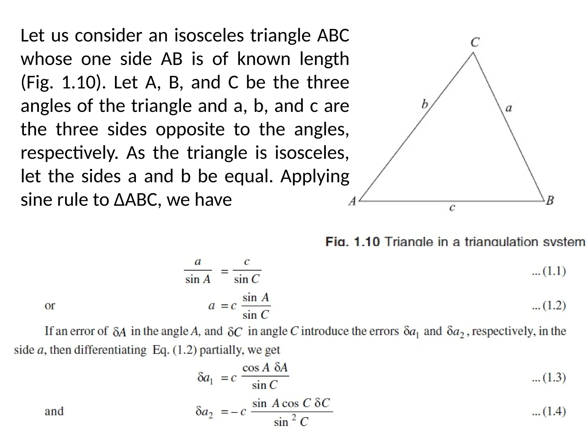 06/03/2025 11:25 AM
Let us consider an isosceles triangle ABC
whose one side AB is of known length
(Fig. 1.10). Let A, B, and C be the three
angles of the triangle and a, b, and c are
the three sides opposite to the angles,
respectively. As the triangle is isosceles,
let the sides a and b be equal. Applying
sine rule to ∆ABC, we have
 