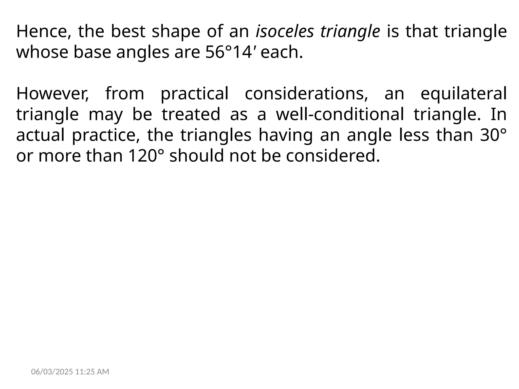 06/03/2025 11:25 AM
Hence, the best shape of an isoceles triangle is that triangle
whose base angles are 56°14' each.
However, from practical considerations, an equilateral
triangle may be treated as a well-conditional triangle. In
actual practice, the triangles having an angle less than 30°
or more than 120° should not be considered.
 