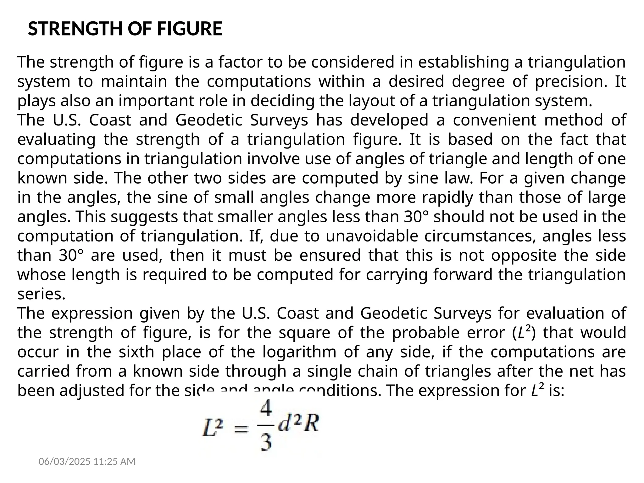 06/03/2025 11:25 AM
STRENGTH OF FIGURE
The strength of figure is a factor to be considered in establishing a triangulation
system to maintain the computations within a desired degree of precision. It
plays also an important role in deciding the layout of a triangulation system.
The U.S. Coast and Geodetic Surveys has developed a convenient method of
evaluating the strength of a triangulation figure. It is based on the fact that
computations in triangulation involve use of angles of triangle and length of one
known side. The other two sides are computed by sine law. For a given change
in the angles, the sine of small angles change more rapidly than those of large
angles. This suggests that smaller angles less than 30° should not be used in the
computation of triangulation. If, due to unavoidable circumstances, angles less
than 30° are used, then it must be ensured that this is not opposite the side
whose length is required to be computed for carrying forward the triangulation
series.
The expression given by the U.S. Coast and Geodetic Surveys for evaluation of
the strength of figure, is for the square of the probable error (L²) that would
occur in the sixth place of the logarithm of any side, if the computations are
carried from a known side through a single chain of triangles after the net has
been adjusted for the side and angle conditions. The expression for L² is:
 