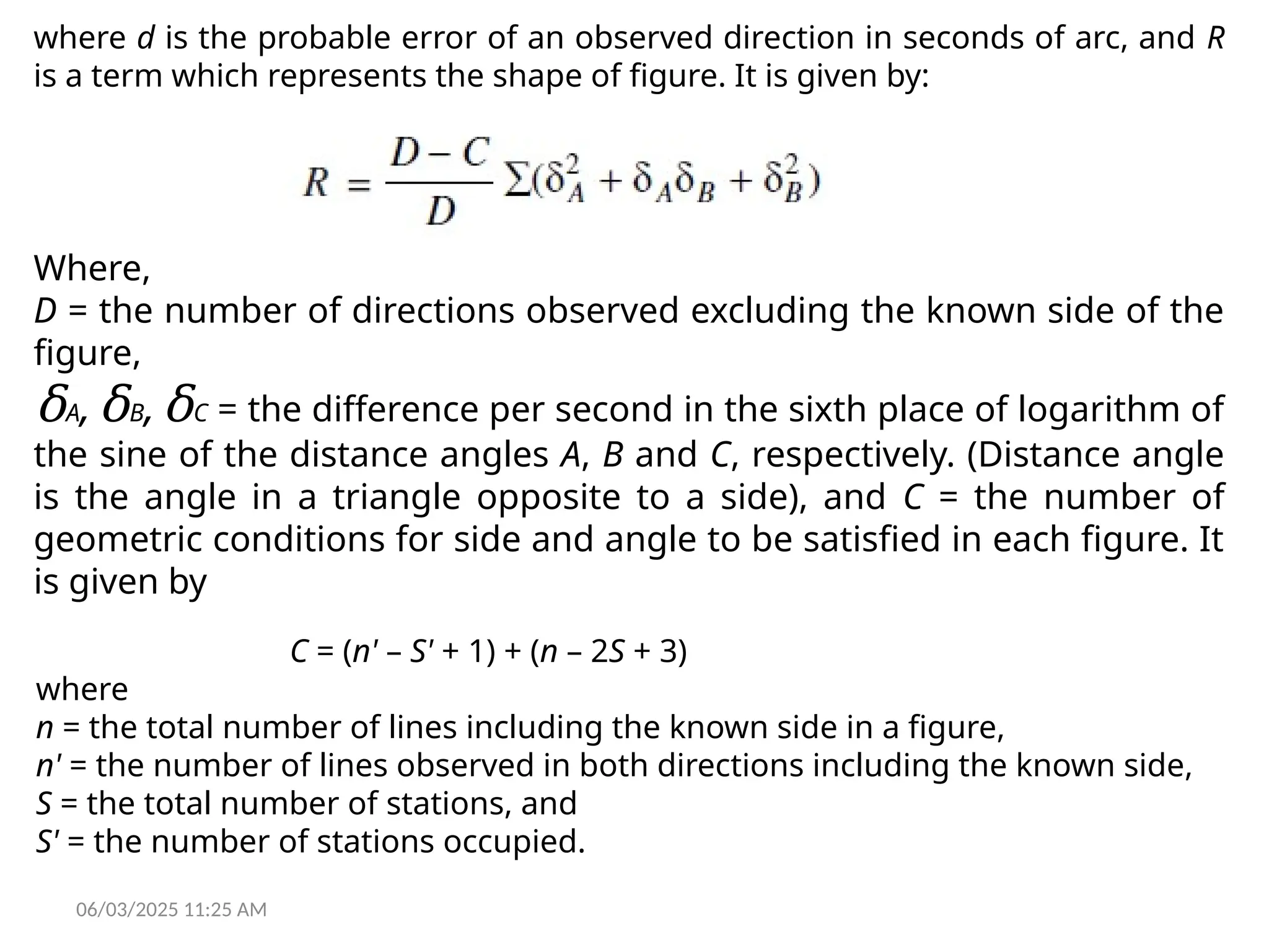 06/03/2025 11:25 AM
where d is the probable error of an observed direction in seconds of arc, and R
is a term which represents the shape of figure. It is given by:
Where,
D = the number of directions observed excluding the known side of the
figure,
δA,δB,δC = the difference per second in the sixth place of logarithm of
the sine of the distance angles A, B and C, respectively. (Distance angle
is the angle in a triangle opposite to a side), and C = the number of
geometric conditions for side and angle to be satisfied in each figure. It
is given by
C = (n' – S' + 1) + (n – 2S + 3)
where
n = the total number of lines including the known side in a figure,
n' = the number of lines observed in both directions including the known side,
S = the total number of stations, and
S' = the number of stations occupied.
 