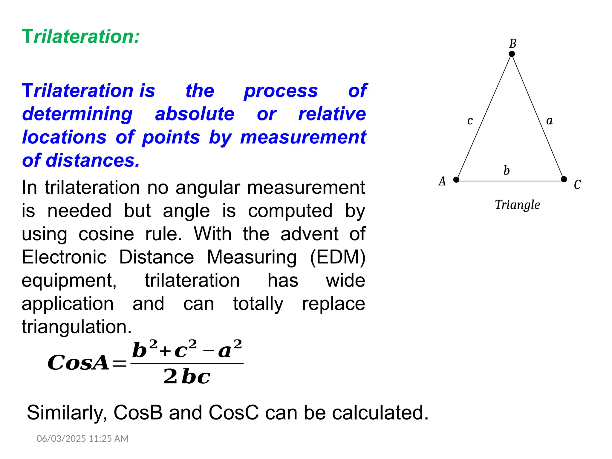 06/03/2025 11:25 AM
Trilateration:
Trilateration is the process of
determining absolute or relative
locations of points by measurement
of distances.
In trilateration no angular measurement
is needed but angle is computed by
using cosine rule. With the advent of
Electronic Distance Measuring (EDM)
equipment, trilateration has wide
application and can totally replace
triangulation.
B
A C
Triangle
a
b
c
Similarly, CosB and CosC can be calculated.
𝑪𝒐𝒔𝑨=
𝒃𝟐
+𝒄𝟐
−𝒂𝟐
𝟐𝒃𝒄
 