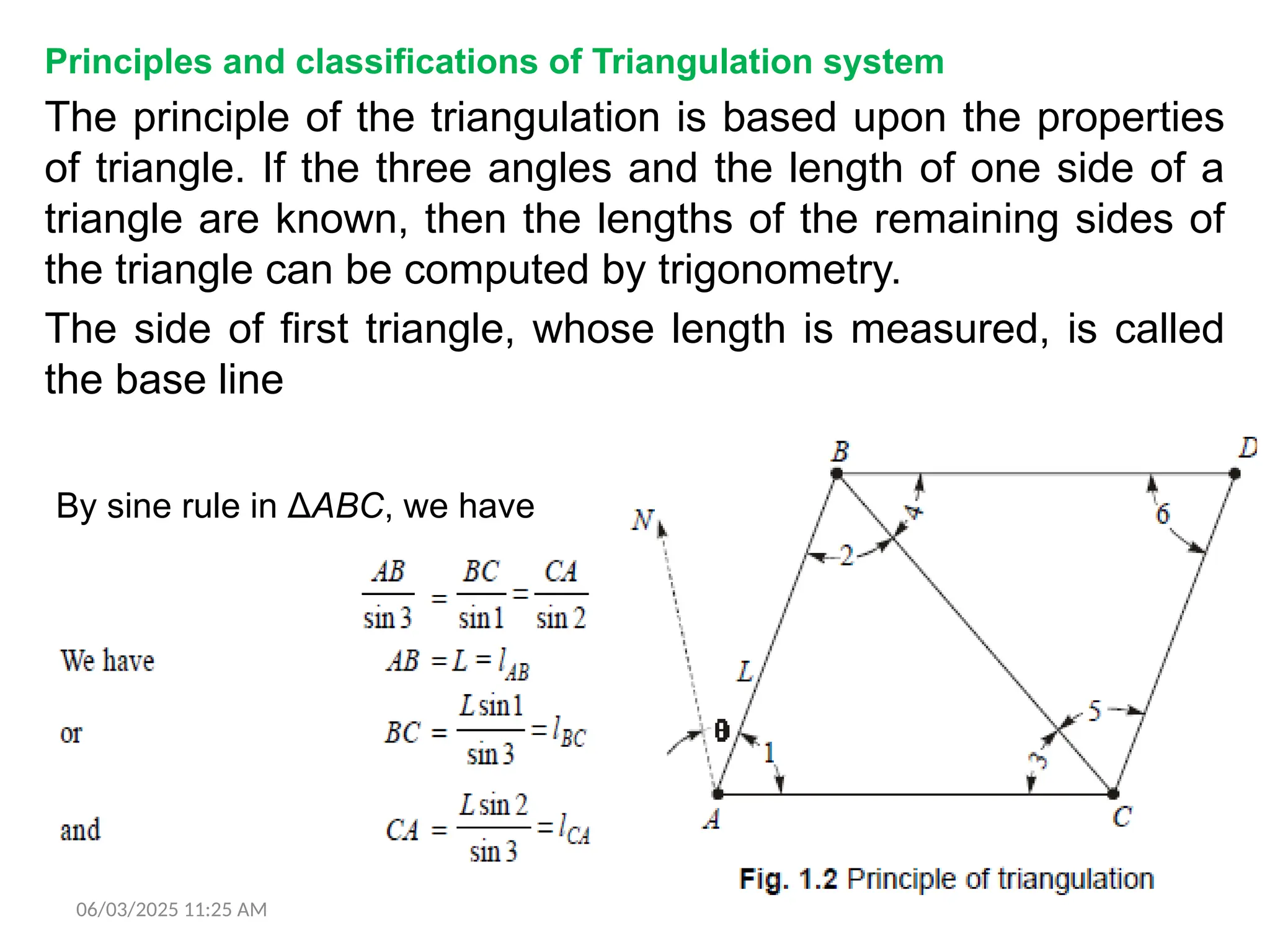 06/03/2025 11:25 AM
Principles and classifications of Triangulation system
The principle of the triangulation is based upon the properties
of triangle. If the three angles and the length of one side of a
triangle are known, then the lengths of the remaining sides of
the triangle can be computed by trigonometry.
The side of first triangle, whose length is measured, is called
the base line
By sine rule in ΔABC, we have
 