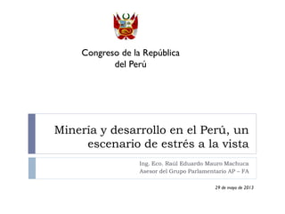 Minería y desarrollo en el Perú, un
escenario de estrés a la vista
Ing. Eco. Raúl Eduardo Mauro Machuca
Asesor del Grupo Parlamentario AP – FA
Congreso de la República
del Perú
29 de mayo de 2013
 