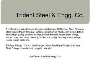 Trident Steel & Engg. Co.
A professional Manufacturer, Suppliers & Stockists Of Carbon, Alloy, Stainless
Steel/Duplex Pipe Fittings & Flanges . as per ANSI, ASME, DIN B16.9, B16.5
with a High quality Buttweld Fittings,Socket threaded forged steel fittings,
elbow, cross, tee, boss, coupling, socket, cap, plug, bushing, union, swage
nipple, insert, outlet etc.
SS Pipe Fittings , Carbon steel flanges ,Alloy Steel Pipe Fittings ,Stainless
Steel Fittings ,manufacturer, supplier, stockist
http://www.tridentsteelengg.com
 
