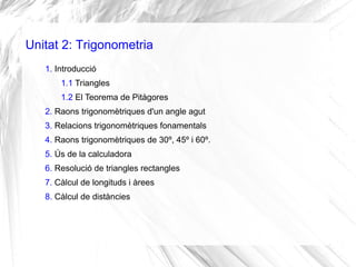 Unitat 2: Trigonometria
1. Introducció
1.1 Triangles
1.2 El Teorema de Pitàgores
2. Raons trigonomètriques d'un angle agut
3. Relacions trigonomètriques fonamentals
4. Raons trigonomètriques de 30º, 45º i 60º.
5. Ús de la calculadora
6. Resolució de triangles rectangles
7. Càlcul de longituds i àrees
8. Càlcul de distàncies
 
