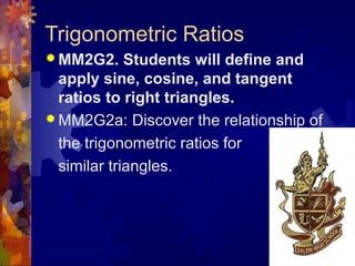 Trigonometric Ratios
 MM2G2. Students will define and
apply sine, cosine, and tangent
ratios to right triangles.
 MM2G2a: Discover the relationship of
the trigonometric ratios for
similar triangles.
 