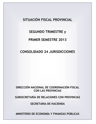 SITUACIÓN FISCAL PROVINCIAL
SEGUNDO TRIMESTRE y
PRIMER SEMESTRE 2013
CONSOLIDADO 24 JURISDICCIONES
DIRECCIÓN NACIONAL DE COORDINACIÓN FISCAL
CON LAS PROVINCIAS
SUBSECRETARÍA DE RELACIONES CON PROVINCIAS
SECRETARIA DE HACIENDA
MINISTERIO DE ECONOMÍA Y FINANZAS PÚBLICAS
 