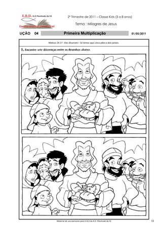 2º Trimestre de 2011 – Classe Kids (3 a 8 anos)

                                         Tema : Milagres de Jesus

LIÇÃO   04                  Primeira Multiplicação                                    01/05/2011


             Mateus 14.17 - Eles disseram:– Só temos aqui cinco pães e dois peixes.




                     Material de uso exclusivo para E.B.D da A.D. Plenitude da Fé                  11
 