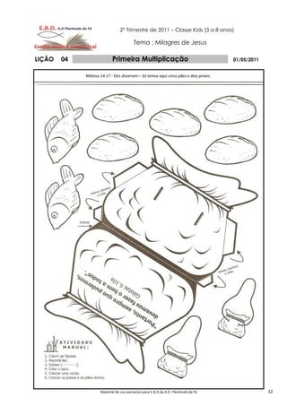 2º Trimestre de 2011 – Classe Kids (3 a 8 anos)

                                         Tema : Milagres de Jesus

LIÇÃO   04                  Primeira Multiplicação                                    01/05/2011


             Mateus 14.17 - Eles disseram:– Só temos aqui cinco pães e dois peixes.




                     Material de uso exclusivo para E.B.D da A.D. Plenitude da Fé                  12
 