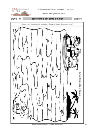 2º Trimestre de 2011 – Classe Kids (3 a 8 anos)

                                            Tema : Milagres de Jesus

LIÇÃO   05              Jesus anda por cima do mar                                        08/05/2011


         Mateus 14.27 - Nesse instante Jesus disse: – Coragem! Sou eu! Não tenham medo!




                        Material de uso exclusivo para E.B.D da A.D. Plenitude da Fé                   14
 