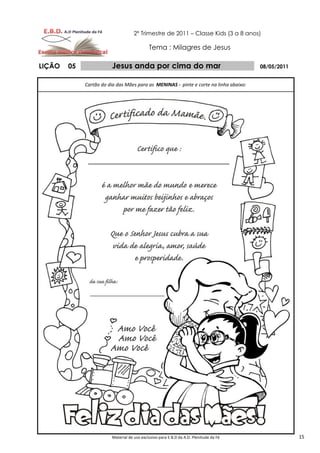 2º Trimestre de 2011 – Classe Kids (3 a 8 anos)

                                            Tema : Milagres de Jesus

LIÇÃO   05              Jesus anda por cima do mar                                     08/05/2011


             Cartão do dia das Mães para as MENINAS - pinte e corte na linha abaixo:




                        Material de uso exclusivo para E.B.D da A.D. Plenitude da Fé                15
 
