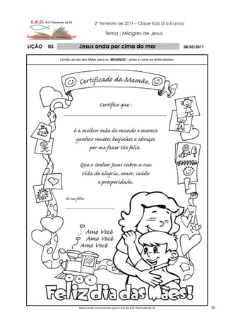 2º Trimestre de 2011 – Classe Kids (3 a 8 anos)

                                             Tema : Milagres de Jesus

LIÇÃO   05               Jesus anda por cima do mar                                     08/05/2011


             Cartão do dia das Mães para os MENINOS - pinte e corte na linha abaixo:




                         Material de uso exclusivo para E.B.D da A.D. Plenitude da Fé                16
 
