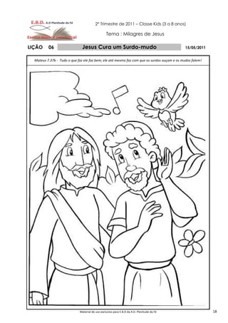 2º Trimestre de 2011 – Classe Kids (3 a 8 anos)

                                                 Tema : Milagres de Jesus

LIÇÃO     06                   Jesus Cura um Surdo-mudo                                       15/05/2011


  Mateus 7.37b - Tudo o que faz ele faz bem; ele até mesmo faz com que os surdos ouçam e os mudos falem!




                             Material de uso exclusivo para E.B.D da A.D. Plenitude da Fé                  18
 