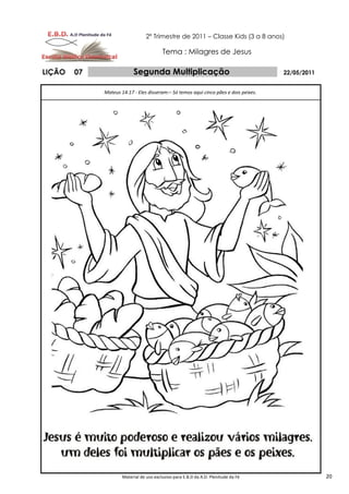 2º Trimestre de 2011 – Classe Kids (3 a 8 anos)

                                         Tema : Milagres de Jesus

LIÇÃO   07                Segunda Multiplicação                                       22/05/2011


             Mateus 14.17 - Eles disseram:– Só temos aqui cinco pães e dois peixes.




                     Material de uso exclusivo para E.B.D da A.D. Plenitude da Fé                  20
 