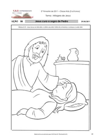 2º Trimestre de 2011 – Classe Kids (3 a 8 anos)

                                                      Tema : Milagres de Jesus

LIÇÃO      08                      Jesus cura a sogra de Pedro                                                 29/05/2011


        Mateus 8.15 - Jesus tocou na mão dela, e a febre saiu dela. Então ela se levantou e começou a cuidar dele.




                                  Material de uso exclusivo para E.B.D da A.D. Plenitude da Fé                              22
 