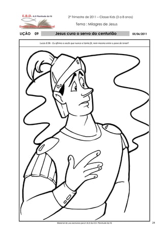 2º Trimestre de 2011 – Classe Kids (3 a 8 anos)

                                                 Tema : Milagres de Jesus

LIÇÃO   09                  Jesus cura o servo do centurião                                            05/06/2011


             Lucas 8.9b - Eu afirmo a vocês que nunca vi tanta fé, nem mesmo entre o povo de Israel!




                             Material de uso exclusivo para E.B.D da A.D. Plenitude da Fé                           24
 