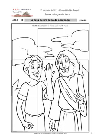 2º Trimestre de 2011 – Classe Kids (3 a 8 anos)

                                    Tema : Milagres de Jesus

LIÇÃO   10   A cura de um cego de nascença                                     12/06/2011


             João 9.5 - Enquanto estou no mundo, eu sou a luz do mundo.




                Material de uso exclusivo para E.B.D da A.D. Plenitude da Fé                26
 