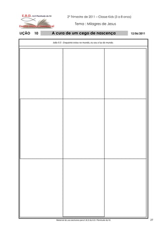 2º Trimestre de 2011 – Classe Kids (3 a 8 anos)

                                    Tema : Milagres de Jesus

LIÇÃO   10   A cura de um cego de nascença                                     12/06/2011


             João 9.5 - Enquanto estou no mundo, eu sou a luz do mundo.




                Material de uso exclusivo para E.B.D da A.D. Plenitude da Fé                27
 