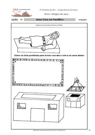 2º Trimestre de 2011 – Classe Kids (3 a 8 anos)

                                 Tema : Milagres de Jesus

LIÇÃO   11        Jesus Cura um Paralítico                                  19/06/2011


                 MODELO DA CASA PARA CONTAR A HISTÓRIA




             Material de uso exclusivo para E.B.D da A.D. Plenitude da Fé                29
 