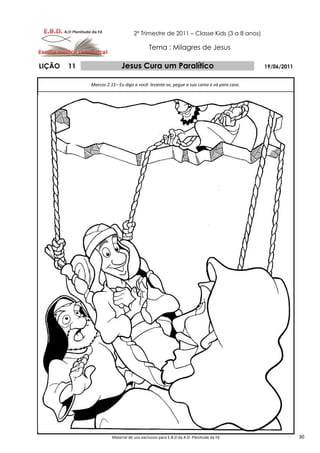 2º Trimestre de 2011 – Classe Kids (3 a 8 anos)

                                           Tema : Milagres de Jesus

LIÇÃO   11                  Jesus Cura um Paralítico                                     19/06/2011


             Marcos 2.11– Eu digo a você: levante-se, pegue a sua cama e vá para casa.




                       Material de uso exclusivo para E.B.D da A.D. Plenitude da Fé                   30
 
