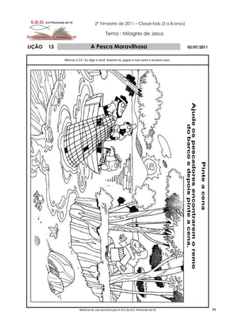2º Trimestre de 2011 – Classe Kids (3 a 8 anos)

                                           Tema : Milagres de Jesus

LIÇÃO   13                     A Pesca Maravilhosa                                       03/07/2011


             Marcos 2.11– Eu digo a você: levante-se, pegue a sua cama e vá para casa.




                       Material de uso exclusivo para E.B.D da A.D. Plenitude da Fé                   34
 