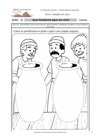 2º Trimestre de 2011 – Classe Kids (3 a 8 anos)

                                                     Tema : Milagres de Jesus

LIÇÃO        01                Jesus transforma água em vinho                                          10/04/2011

João 2.11 - Jesus principiou assim os seus sinais em Caná da Galileia, e manifestou a sua glória; e os seus discípulos
                                                    creram nele.




                                 Material de uso exclusivo para E.B.D da A.D. Plenitude da Fé                            4
 