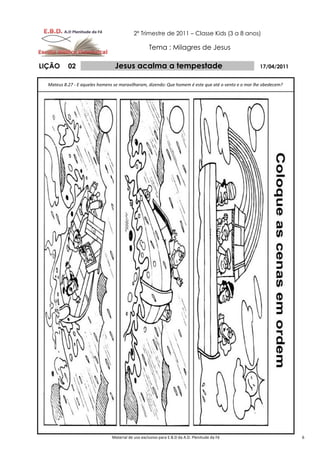 2º Trimestre de 2011 – Classe Kids (3 a 8 anos)

                                                    Tema : Milagres de Jesus

LIÇÃO      02                    Jesus acalma a tempestade                                            17/04/2011


  Mateus 8.27 - E aqueles homens se maravilharam, dizendo: Que homem é este que até o vento e o mar lhe obedecem?




                                Material de uso exclusivo para E.B.D da A.D. Plenitude da Fé                        6
 