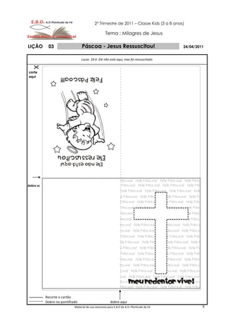 2º Trimestre de 2011 – Classe Kids (3 a 8 anos)

                                                      Tema : Milagres de Jesus

LIÇÃO         03                   Páscoa - Jesus Ressuscitou!                               24/04/2011


                                   Lucas 24.6 -Ele não está aqui, mas foi ressuscitado


corte
aqui




dobre aqui




             Recorte o cartão
             Dobre no pontilhado                          dobre aqui
                              Material de uso exclusivo para E.B.D da A.D. Plenitude da Fé            9
 