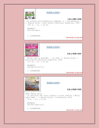 PEDIR COMO :
I (8 c) PRI 0100
Mi primera enciclopedia en imágenes. 9 : las palabras.
-- Buenos Aires : Arte Gráfico Editorial Argentino, 2007
[14] p. : il. ; 18 cm.
PRIMARIO
950-782-956-3
1. LITERATURA.
DONACION 03 julio 2015
PEDIR COMO :
I (8 c) MIR 0101
Mirar, leer y aprender : la casa. -- Buenos Aires :
Arte Gráfico Editorial Argentino, 2008
[13] p. : il. ; 23 cm.
PRIMARIO
978-987-07-0177-4
1. LITERATURA
DONACION 03 julio 2015
PEDIR COMO :
I (8 c) DEB 0102
Debé, María Laura
La cantinela del viejo canguro y otros cuentos / María
Laura Debé . -- Buenos Aires : La Estación, 2014
78 p. : il. ; 22 cm.
PRIMARIO
978-987-1935-21-5
1. LITERATURA.
DONACION 20 julio 2015
DONACION 03 julio 2015
 