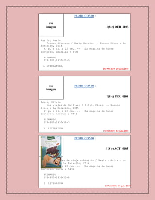 PEDIR COMO :
I (8 c) DEB 0103
Martín, María
Poemas diversos / María Martín. -- Buenos Aires : La
Estación, 2014
63 p. : il. ; 22 cm.. -- (La máquina de hacer
lectores. amarilla ; 545)
PRIMARIO
978-987-1935-23-9
1. LITERATURA.
DONACION 20 julio 2015
PEDIR COMO :
I (8 c) PER 0104
Pérez, Silvia
Los viajes de Gulliver / Silvia Pérez. -- Buenos
Aires : La Estación, 2015
47 p. : il. ; 22 cm.. -- (La máquina de hacer
lectores. naranja ; 551)
PRIMARIO
978-987-1935-38-3
1. LITERATURA.
DONACION 03 julio 2015
PEDIR COMO :
I (8 c) ACT 0105
Actis, Beatriz
20000 leguas de viaje submarino / Beatriz Actis . --
Buenos Aires : La Estación, 2014
77 p. : il. ; 22 cm.. -- (La máquina de hacer
lectores. verde ; 543)
PRIMARIO
978-987-1935-20-8
1. LITERATURA.
DONACION 03 julio 2015
sin
imagen
sin
imagen
 