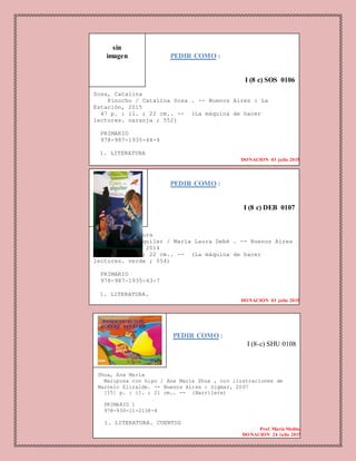 I (
PEDIR COMO :
I (8 c) SOS 0106
Sosa, Catalina
Pinocho / Catalina Sosa . -- Buenos Aires : La
Estación, 2015
47 p. : il. ; 22 cm.. -- (La máquina de hacer
lectores. naranja ; 552)
PRIMARIO
978-987-1935-44-4
1. LITERATURA
DONACION 03 julio 2015
sin
imagen
PEDIR COMO :
I (8 c) DEB 0107
Debé, María Laura
Casa en alquiler / María Laura Debé . -- Buenos Aires
: La Estación, 2014
61 p. : il. ; 22 cm.. -- (La máquina de hacer
lectores. verde ; 554)
PRIMARIO
978-987-1935-43-7
1. LITERATURA.
DONACION 03 julio 2015
PEDIR COMO :
I (8-c) SHU 0108
Shua, Ana María
Mariposa con hipo / Ana María Shua , con ilustraciones de
Marcelo Elizalde. -- Buenos Aires : Sigmar, 2007
[15] p. : il. ; 21 cm.. -- (Barrilete)
PRIMARIO 1
978-950-11-2138-4
1. LITERATURA. CUENTOS
Prof. Maria Medina
DONACION 24 julio 2015
 