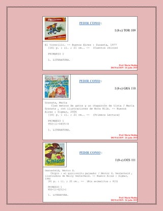 PEDIR COMO :
I (8-c) TOR 109
El torerillo. -- Buenos Aires : Susaeta, 1977
[16] p. : il. ; 21 cm.. -- (Cuentos chicos)
PRIMARIO 1
1. LITERATURA.
Prof. Maria Medina
DONACION 24 julio 2015
PEDIR COMO :
I (8-c) GRA 110
Granata, María
Cien metros de gatos y un chaparrón de tinta / María
Granata , con ilustraciones de Nora Hilb. -- Buenos
Aires : Sigmar, 2006
[14] p. : il. ; 21 cm.. -- (Primera Lectura)
PRIMARIO 1
950-11-0855-4
1. LITERATURA.
Prof. Maria Medina
DONACION 24 julio 2015
PEDIR COMO :
I (8-c) OES 111
Oesterheld, Héctor G.
Chipío : el gorrioncito peleador / Héctor G. Oesterheld ,
ilustradora de Nelly Oesterheld. -- Buenos Aires : Sigmar,
1992
[8] p. : il. ; 20 cm.. -- (Mis animalitos ; 815)
PRIMARIO 1
950-11-0252-1
1. LITERATURA.
Prof. Maria Medina
DONACION 24 julio 2015
 
