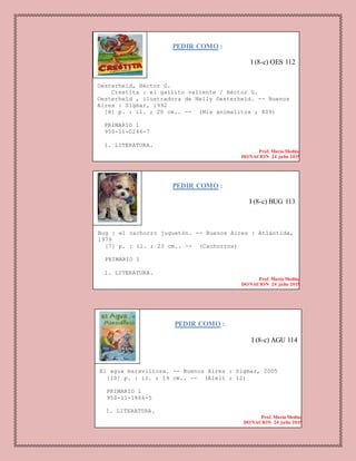 PEDIR COMO :
I (8-c) OES 112
Oesterheld, Héctor G.
Crestita : el gallito valiente / Héctor G.
Oesterheld , ilustradora de Nelly Oesterheld. -- Buenos
Aires : Sigmar, 1992
[8] p. : il. ; 20 cm.. -- (Mis animalitos ; 809)
PRIMARIO 1
950-11-0246-7
1. LITERATURA.
Prof. Maria Medina
DONACION 24 julio 2015
PEDIR COMO :
I (8-c) BUG 113
Bug : el cachorro juguetón. -- Buenos Aires : Atlántida,
1979
[7] p. : il. ; 23 cm.. -- (Cachorros)
PRIMARIO 1
1. LITERATURA.
Prof. Maria Medina
DONACION 24 julio 2015
PEDIR COMO :
I (8-c) AGU 114
El agua maravillosa. -- Buenos Aires : Sigmar, 2005
[10] p. : il. ; 19 cm.. -- (Alelí ; 12)
PRIMARIO 1
950-11-1866-5
1. LITERATURA.
Prof. Maria Medina
DONACION 24 julio 2015
 