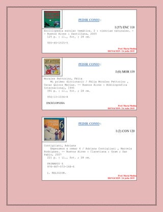PEDIR COMO :
I (57) ENC 118
Enciclopedia escolar temática. 2 : ciencias naturales. -
- Buenos Aires : Santillana, 2005
125 p. : il., fot. ; 28 cm.
950-46-1515-5
Prof. Maria Medina
DONACION 24 julio 2015
PEDIR COMO :
I (0) MOR 119
Morales Pettorino, Félix
Mi primer diccionario / Félix Morales Pettorino ,
Oscar Quiroz Mejias. -- Buenos Aires : Bibliográfica
Internacional, 1995
391 p. : il., fot. ; 28 cm.
956-13-1036-8
ENCICLOPEDIA
Prof. Maria Medina
DONACION 24 julio 2015
PEDIR COMO :
I (2) CON 120
Contigliani, Adriana
Empezamos a remar 6 / Adriana Contigliani , Marcela
Rodríguez. -- Buenos Aires : Claretiana ; Gram ; San
Pablo, 2007
221 p. : il., fot. ; 28 cm.
PRIMARIO 6
978-987-573-148-6
1. RELIGION.
Prof. Maria Medina
DONACION 24 julio 2015
 